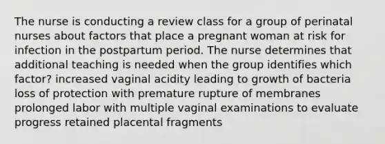 The nurse is conducting a review class for a group of perinatal nurses about factors that place a pregnant woman at risk for infection in the postpartum period. The nurse determines that additional teaching is needed when the group identifies which factor? increased vaginal acidity leading to growth of bacteria loss of protection with premature rupture of membranes prolonged labor with multiple vaginal examinations to evaluate progress retained placental fragments