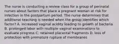 The nurse is conducting a review class for a group of perinatal nurses about factors that place a pregnant woman at risk for infection in the postpartum period. The nurse determines that additional teaching is needed when the group identifies which factor? A. increased vaginal acidity leading to growth of bacteria B. prolonged labor with multiple vaginal examinations to evaluate progress C. retained placental fragments D. loss of protection with premature rupture of membranes