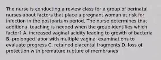 The nurse is conducting a review class for a group of perinatal nurses about factors that place a pregnant woman at risk for infection in the postpartum period. The nurse determines that additional teaching is needed when the group identifies which factor? A. increased vaginal acidity leading to growth of bacteria B. prolonged labor with multiple vaginal examinations to evaluate progress C. retained placental fragments D. loss of protection with premature rupture of membranes