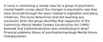 A nurse is conducting a review class for a group of psychiatric-mental health nurses about the changes in psychiatric care that have occurred through the years related to legislation and policy initiatives. The nurse determines that the teaching was successful when the group identifies that supporters of the Community Mental Health Centers Construction Act (1963) believed that institutionalization was contributing to what? Financial problems Abuse of psychopharmacology Mental Illness Overpopulation