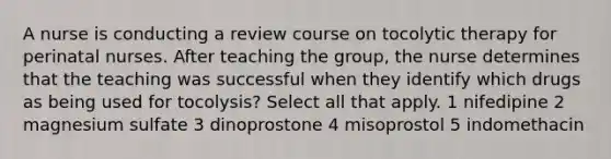 A nurse is conducting a review course on tocolytic therapy for perinatal nurses. After teaching the group, the nurse determines that the teaching was successful when they identify which drugs as being used for tocolysis? Select all that apply. 1 nifedipine 2 magnesium sulfate 3 dinoprostone 4 misoprostol 5 indomethacin