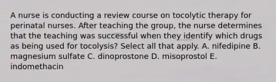 A nurse is conducting a review course on tocolytic therapy for perinatal nurses. After teaching the group, the nurse determines that the teaching was successful when they identify which drugs as being used for tocolysis? Select all that apply. A. nifedipine B. magnesium sulfate C. dinoprostone D. misoprostol E. indomethacin