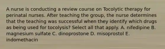 A nurse is conducting a review course on Tocolytic therapy for perinatal nurses. After teaching the group, the nurse determines that the teaching was successful when they identify which drugs as being used for tocolysis? Select all that apply. A. nifedipine B. magnesium sulfate C. dinoprostone D. misoprostol E. indomethacin