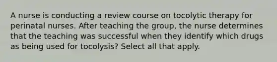 A nurse is conducting a review course on tocolytic therapy for perinatal nurses. After teaching the group, the nurse determines that the teaching was successful when they identify which drugs as being used for tocolysis? Select all that apply.