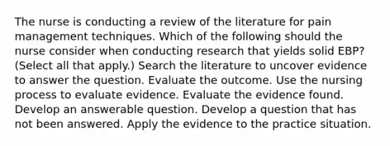 The nurse is conducting a review of the literature for pain management techniques. Which of the following should the nurse consider when conducting research that yields solid EBP? (Select all that apply.) Search the literature to uncover evidence to answer the question. Evaluate the outcome. Use the nursing process to evaluate evidence. Evaluate the evidence found. Develop an answerable question. Develop a question that has not been answered. Apply the evidence to the practice situation.