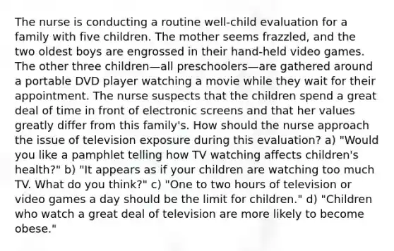 The nurse is conducting a routine well-child evaluation for a family with five children. The mother seems frazzled, and the two oldest boys are engrossed in their hand-held video games. The other three children—all preschoolers—are gathered around a portable DVD player watching a movie while they wait for their appointment. The nurse suspects that the children spend a great deal of time in front of electronic screens and that her values greatly differ from this family's. How should the nurse approach the issue of television exposure during this evaluation? a) "Would you like a pamphlet telling how TV watching affects children's health?" b) "It appears as if your children are watching too much TV. What do you think?" c) "One to two hours of television or video games a day should be the limit for children." d) "Children who watch a great deal of television are more likely to become obese."