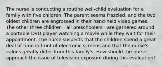 The nurse is conducting a routine well-child evaluation for a family with five children. The parent seems frazzled, and the two oldest children are engrossed in their hand-held video games. The other three children—all preschoolers—are gathered around a portable DVD player watching a movie while they wait for their appointment. The nurse suspects that the children spend a great deal of time in front of electronic screens and that the nurse's values greatly differ from this family's. How should the nurse approach the issue of television exposure during this evaluation?