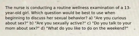 The nurse is conducting a routine wellness examination of a 13-year-old girl. Which question would be best to use when beginning to discuss her sexual behavior? a) "Are you curious about sex?" b) "Are you sexually active?" c) "Do you talk to your mom about sex?" d) "What do you like to do on the weekend?"