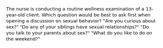 The nurse is conducting a routine wellness examination of a 13-year-old client. Which question would be best to ask first when opening a discussion on sexual behavior? "Are you curious about sex?" "Do any of your siblings have sexual relationships?" "Do you talk to your parents about sex?" "What do you like to do on the weekend?"