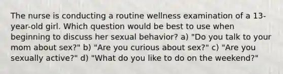 The nurse is conducting a routine wellness examination of a 13-year-old girl. Which question would be best to use when beginning to discuss her sexual behavior? a) "Do you talk to your mom about sex?" b) "Are you curious about sex?" c) "Are you sexually active?" d) "What do you like to do on the weekend?"