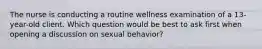 The nurse is conducting a routine wellness examination of a 13-year-old client. Which question would be best to ask first when opening a discussion on sexual behavior?