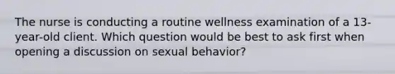 The nurse is conducting a routine wellness examination of a 13-year-old client. Which question would be best to ask first when opening a discussion on sexual behavior?