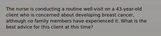 The nurse is conducting a routine well-visit on a 43-year-old client who is concerned about developing breast cancer, although no family members have experienced it. What is the best advice for this client at this time?