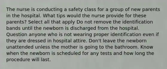 The nurse is conducting a safety class for a group of new parents in the hospital. What tips would the nurse provide for these parents? Select all that apply Do not remove the identification bands until the newborn is discharged from the hospital. Question anyone who is not wearing proper identification even if they are dressed in hospital attire. Don't leave the newborn unattended unless the mother is going to the bathroom. Know when the newborn is scheduled for any tests and how long the procedure will last.