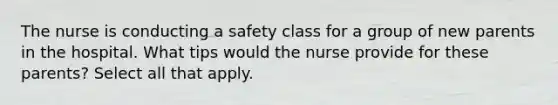 The nurse is conducting a safety class for a group of new parents in the hospital. What tips would the nurse provide for these parents? Select all that apply.