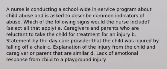 A nurse is conducting a school-wide in-service program about child abuse and is asked to describe common indicators of abuse. Which of the following signs would the nurse include? (select all that apply) a. Caregivers and parents who are reluctant to take the child for treatment for an injury b. Statement by the day care provider that the child was injured by falling off a chair c. Explanation of the injury from the child and caregiver or parent that are similar d. Lack of emotional response from child to a playground injury