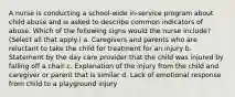 A nurse is conducting a school-wide in-service program about child abuse and is asked to describe common indicators of abuse. Which of the following signs would the nurse include? (Select all that apply.) a. Caregivers and parents who are reluctant to take the child for treatment for an injury b. Statement by the day care provider that the child was injured by falling off a chair c. Explanation of the injury from the child and caregiver or parent that is similar d. Lack of emotional response from child to a playground injury