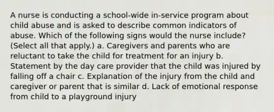 A nurse is conducting a school-wide in-service program about child abuse and is asked to describe common indicators of abuse. Which of the following signs would the nurse include? (Select all that apply.) a. Caregivers and parents who are reluctant to take the child for treatment for an injury b. Statement by the day care provider that the child was injured by falling off a chair c. Explanation of the injury from the child and caregiver or parent that is similar d. Lack of emotional response from child to a playground injury