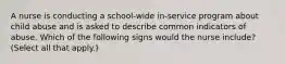 A nurse is conducting a school-wide in-service program about child abuse and is asked to describe common indicators of abuse. Which of the following signs would the nurse include? (Select all that apply.)