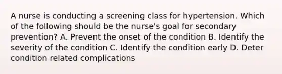 A nurse is conducting a screening class for hypertension. Which of the following should be the nurse's goal for secondary prevention? A. Prevent the onset of the condition B. Identify the severity of the condition C. Identify the condition early D. Deter condition related complications