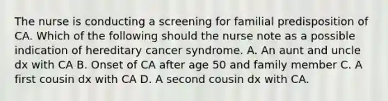 The nurse is conducting a screening for familial predisposition of CA. Which of the following should the nurse note as a possible indication of hereditary cancer syndrome. A. An aunt and uncle dx with CA B. Onset of CA after age 50 and family member C. A first cousin dx with CA D. A second cousin dx with CA.