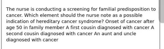 The nurse is conducting a screening for familial predisposition to cancer. Which element should the nurse note as a possible indication of hereditary cancer syndrome? Onset of cancer after age 50 in family member A first cousin diagnosed with cancer A second cousin diagnosed with cancer An aunt and uncle diagnosed with cancer