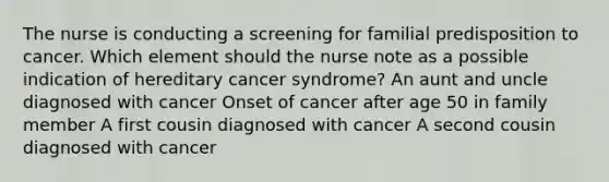 The nurse is conducting a screening for familial predisposition to cancer. Which element should the nurse note as a possible indication of hereditary cancer syndrome? An aunt and uncle diagnosed with cancer Onset of cancer after age 50 in family member A first cousin diagnosed with cancer A second cousin diagnosed with cancer