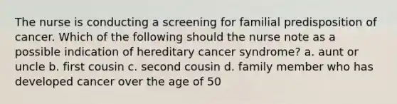 The nurse is conducting a screening for familial predisposition of cancer. Which of the following should the nurse note as a possible indication of hereditary cancer syndrome? a. aunt or uncle b. first cousin c. second cousin d. family member who has developed cancer over the age of 50