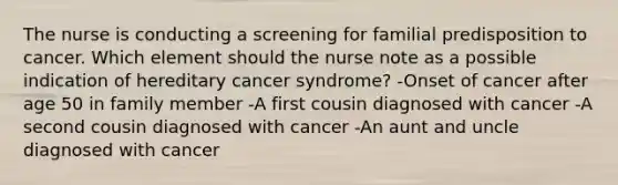 The nurse is conducting a screening for familial predisposition to cancer. Which element should the nurse note as a possible indication of hereditary cancer syndrome? -Onset of cancer after age 50 in family member -A first cousin diagnosed with cancer -A second cousin diagnosed with cancer -An aunt and uncle diagnosed with cancer