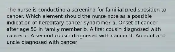 The nurse is conducting a screening for familial predisposition to cancer. Which element should the nurse note as a possible indication of hereditary cancer syndrome? a. Onset of cancer after age 50 in family member b. A first cousin diagnosed with cancer c. A second cousin diagnosed with cancer d. An aunt and uncle diagnosed with cancer