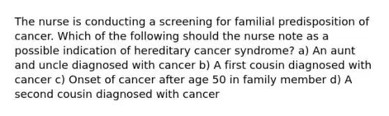 The nurse is conducting a screening for familial predisposition of cancer. Which of the following should the nurse note as a possible indication of hereditary cancer syndrome? a) An aunt and uncle diagnosed with cancer b) A first cousin diagnosed with cancer c) Onset of cancer after age 50 in family member d) A second cousin diagnosed with cancer