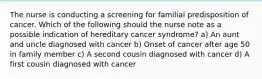 The nurse is conducting a screening for familial predisposition of cancer. Which of the following should the nurse note as a possible indication of hereditary cancer syndrome? a) An aunt and uncle diagnosed with cancer b) Onset of cancer after age 50 in family member c) A second cousin diagnosed with cancer d) A first cousin diagnosed with cancer