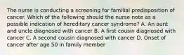 The nurse is conducting a screening for familial predisposition of cancer. Which of the following should the nurse note as a possible indication of hereditary cancer syndrome? A. An aunt and uncle diagnosed with cancer B. A first cousin diagnosed with cancer C. A second cousin diagnosed with cancer D. Onset of cancer after age 50 in family member