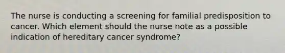 The nurse is conducting a screening for familial predisposition to cancer. Which element should the nurse note as a possible indication of hereditary cancer syndrome?