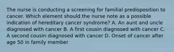 The nurse is conducting a screening for familial predisposition to cancer. Which element should the nurse note as a possible indication of hereditary cancer syndrome? A. An aunt and uncle diagnosed with cancer B. A first cousin diagnosed with cancer C. A second cousin diagnosed with cancer D. Onset of cancer after age 50 in family member