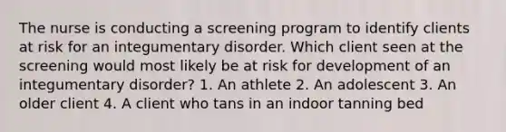 The nurse is conducting a screening program to identify clients at risk for an integumentary disorder. Which client seen at the screening would most likely be at risk for development of an integumentary disorder? 1. An athlete 2. An adolescent 3. An older client 4. A client who tans in an indoor tanning bed