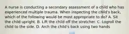 A nurse is conducting a secondary assessment of a child who has experienced multiple trauma. When inspecting the child's back, which of the following would be most appropriate to do? A. Sit the child upright. B. Lift the child off the stretcher. C. Logroll the child to the side. D. Arch the child's back using two hands