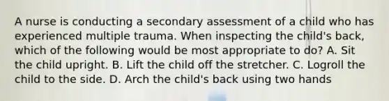 A nurse is conducting a secondary assessment of a child who has experienced multiple trauma. When inspecting the child's back, which of the following would be most appropriate to do? A. Sit the child upright. B. Lift the child off the stretcher. C. Logroll the child to the side. D. Arch the child's back using two hands