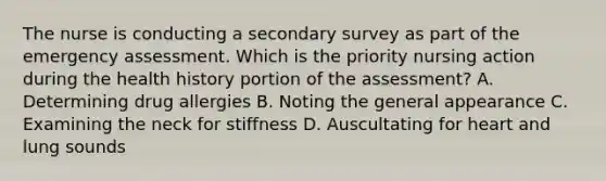 The nurse is conducting a secondary survey as part of the emergency assessment. Which is the priority nursing action during the health history portion of the assessment? A. Determining drug allergies B. Noting the general appearance C. Examining the neck for stiffness D. Auscultating for heart and lung sounds