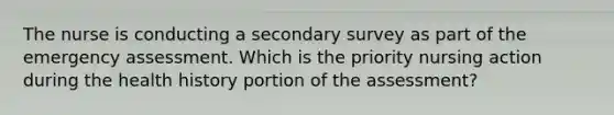 The nurse is conducting a secondary survey as part of the emergency assessment. Which is the priority nursing action during the health history portion of the assessment?