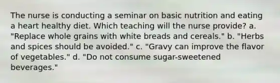 The nurse is conducting a seminar on basic nutrition and eating a heart healthy diet. Which teaching will the nurse provide? a. "Replace whole grains with white breads and cereals." b. "Herbs and spices should be avoided." c. "Gravy can improve the flavor of vegetables." d. "Do not consume sugar-sweetened beverages."