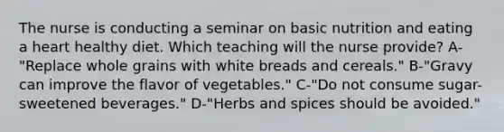 The nurse is conducting a seminar on basic nutrition and eating a heart healthy diet. Which teaching will the nurse provide? A-"Replace whole grains with white breads and cereals." B-"Gravy can improve the flavor of vegetables." C-"Do not consume sugar-sweetened beverages." D-"Herbs and spices should be avoided."