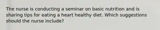 The nurse is conducting a seminar on basic nutrition and is sharing tips for eating a heart healthy diet. Which suggestions should the nurse include?