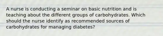 A nurse is conducting a seminar on basic nutrition and is teaching about the different groups of carbohydrates. Which should the nurse identify as recommended sources of carbohydrates for managing diabetes?