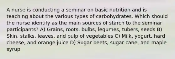 A nurse is conducting a seminar on basic nutrition and is teaching about the various types of carbohydrates. Which should the nurse identify as the main sources of starch to the seminar participants? A) Grains, roots, bulbs, legumes, tubers, seeds B) Skin, stalks, leaves, and pulp of vegetables C) Milk, yogurt, hard cheese, and orange juice D) Sugar beets, sugar cane, and maple syrup