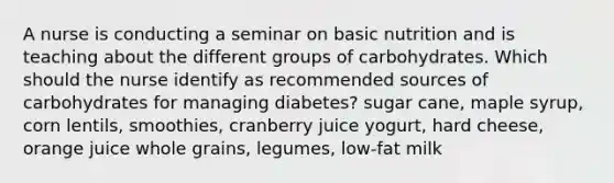 A nurse is conducting a seminar on basic nutrition and is teaching about the different groups of carbohydrates. Which should the nurse identify as recommended sources of carbohydrates for managing diabetes? sugar cane, maple syrup, corn lentils, smoothies, cranberry juice yogurt, hard cheese, orange juice whole grains, legumes, low-fat milk