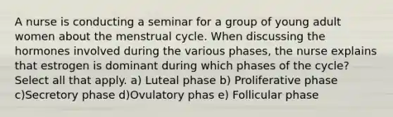 A nurse is conducting a seminar for a group of young adult women about the menstrual cycle. When discussing the hormones involved during the various phases, the nurse explains that estrogen is dominant during which phases of the cycle? Select all that apply. a) Luteal phase b) Proliferative phase c)Secretory phase d)Ovulatory phas e) Follicular phase