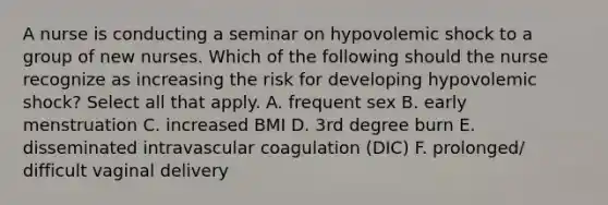 A nurse is conducting a seminar on hypovolemic shock to a group of new nurses. Which of the following should the nurse recognize as increasing the risk for developing hypovolemic shock? Select all that apply. A. frequent sex B. early menstruation C. increased BMI D. 3rd degree burn E. disseminated intravascular coagulation (DIC) F. prolonged/ difficult vaginal delivery