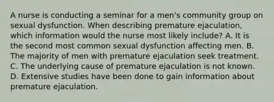 A nurse is conducting a seminar for a men's community group on sexual dysfunction. When describing premature ejaculation, which information would the nurse most likely include? A. It is the second most common sexual dysfunction affecting men. B. The majority of men with premature ejaculation seek treatment. C. The underlying cause of premature ejaculation is not known. D. Extensive studies have been done to gain information about premature ejaculation.