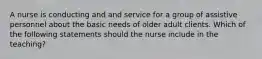 A nurse is conducting and and service for a group of assistive personnel about the basic needs of older adult clients. Which of the following statements should the nurse include in the teaching?